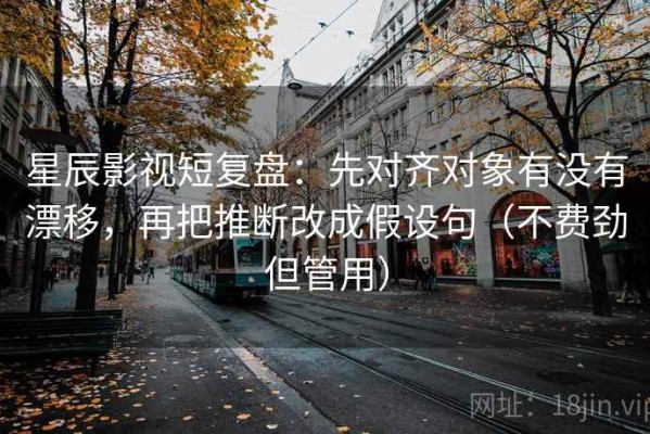 星辰影视短复盘：先对齐对象有没有漂移，再把推断改成假设句（不费劲但管用）