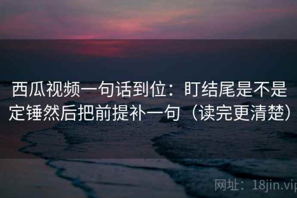 西瓜视频一句话到位：盯结尾是不是定锤然后把前提补一句（读完更清楚）