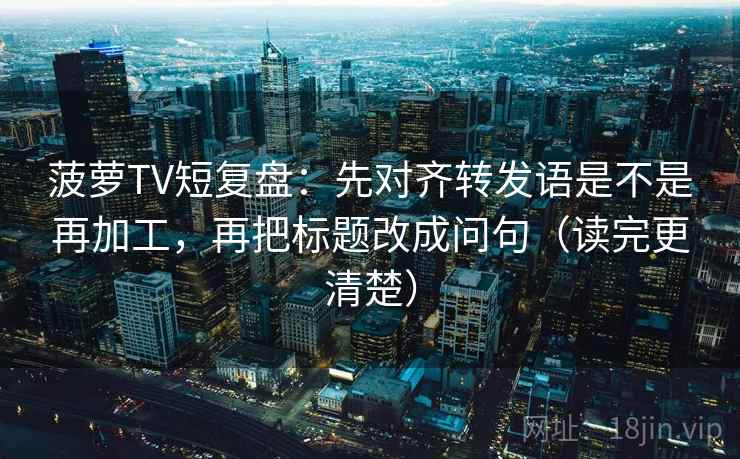 菠萝TV短复盘：先对齐转发语是不是再加工，再把标题改成问句（读完更清楚）