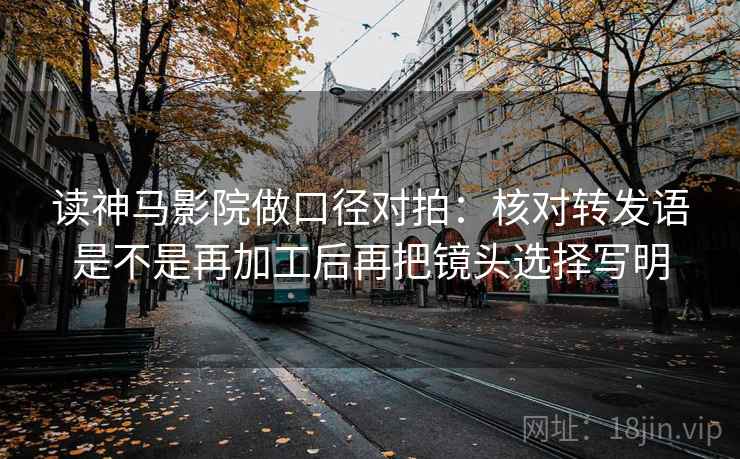 读神马影院做口径对拍：核对转发语是不是再加工后再把镜头选择写明