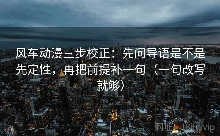 风车动漫三步校正：先问导语是不是先定性，再把前提补一句（一句改写就够）