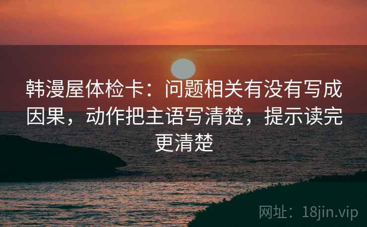 韩漫屋体检卡：问题相关有没有写成因果，动作把主语写清楚，提示读完更清楚