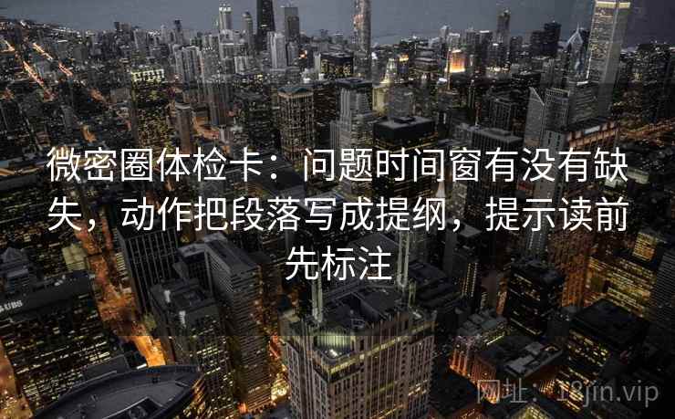 微密圈体检卡：问题时间窗有没有缺失，动作把段落写成提纲，提示读前先标注