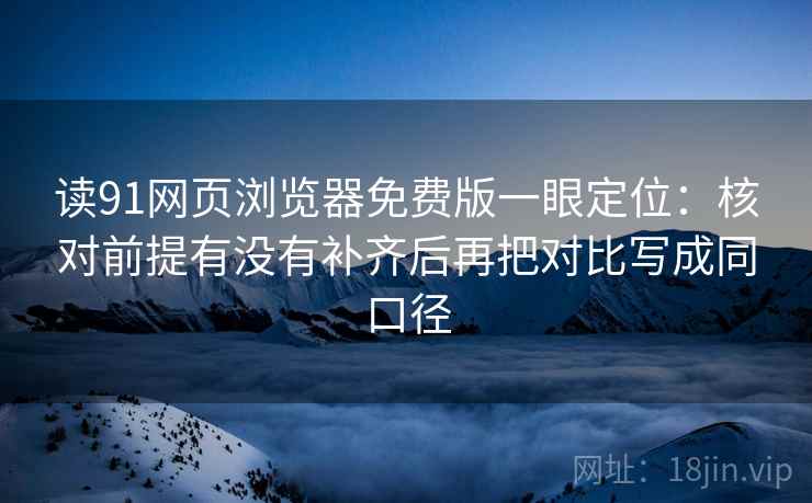 读91网页浏览器免费版一眼定位：核对前提有没有补齐后再把对比写成同口径