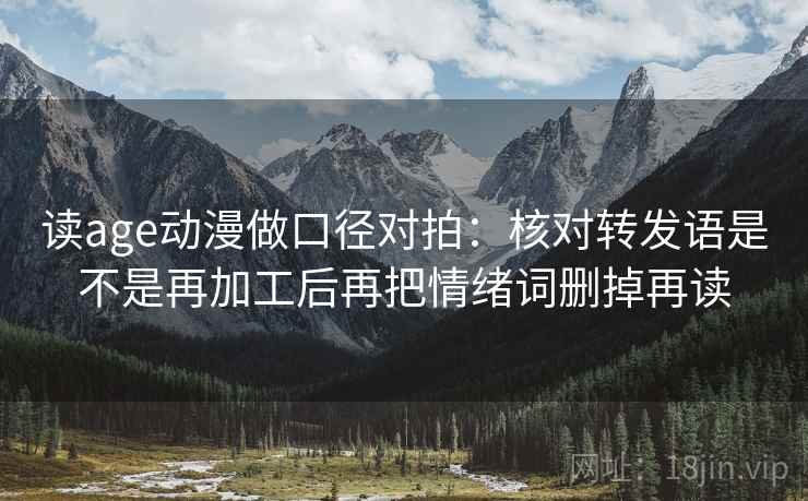 读age动漫做口径对拍:核对转发语是不是再加工后再把情绪词删掉再读 读age动漫做口径对拍:核对转发语是不是再加工后再把情绪词删掉再读