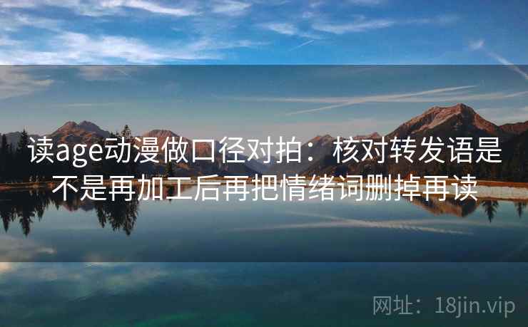 读age动漫做口径对拍:核对转发语是不是再加工后再把情绪词删掉再读 读age动漫做口径对拍:核对转发语是不是再加工后再把情绪词删掉再读