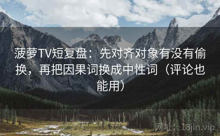 菠萝TV短复盘:先对齐对象有没有偷换,再把因果词换成中性词(评论也能用) 菠萝TV短复盘:先对齐对象有没有偷换,再把因果词换成中性词(评论也能用)