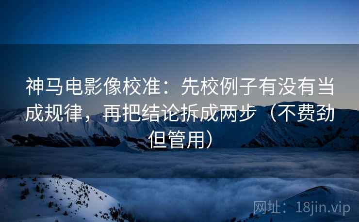 神马电影像校准：先校例子有没有当成规律，再把结论拆成两步（不费劲但管用）