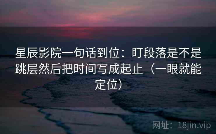 星辰影院一句话到位:盯段落是不是跳层然后把时间写成起止(一眼就能定位) 星辰影院一句话到位:盯段落是不是跳层然后把时间写成起止(一眼就能定位)