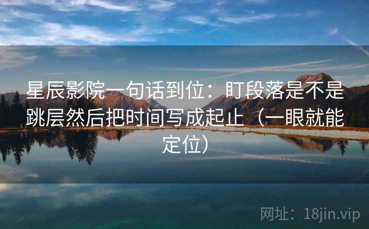 星辰影院一句话到位:盯段落是不是跳层然后把时间写成起止(一眼就能定位) 星辰影院一句话到位:盯段落是不是跳层然后把时间写成起止(一眼就能定位)