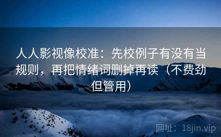 人人影视像校准:先校例子有没有当规则,再把情绪词删掉再读(不费劲但管用) 人人影视像校准:先校例子有没有当规则,再把情绪词删掉再读(不费劲但管用)