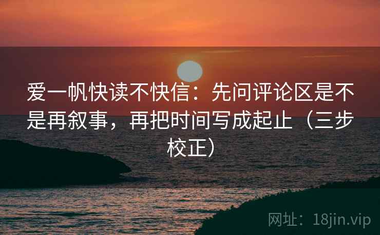爱一帆快读不快信:先问评论区是不是再叙事,再把时间写成起止(三步校正) 爱一帆快读不快信:先问评论区是不是再叙事,再把时间写成起止(三步校正)